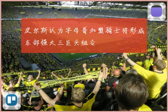 皮尔斯认为字母哥加盟骑士将形成东部强大三巨头组合