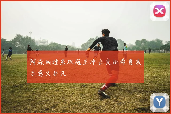 阿森纳迎来双冠王冲击良机希曼表示意义非凡