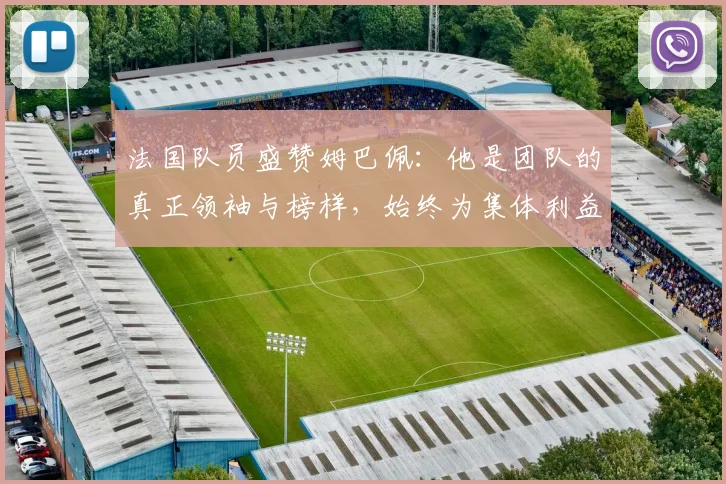 法国队员盛赞姆巴佩：他是团队的真正领袖与榜样，始终为集体利益考虑