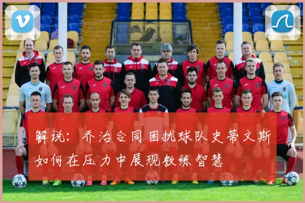 解说：乔治合同困扰球队史蒂文斯如何在压力中展现教练智慧