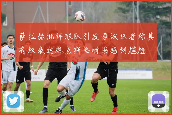 萨拉赫批评球队引发争议记者称其有权表达观点斯洛特或感到尴尬