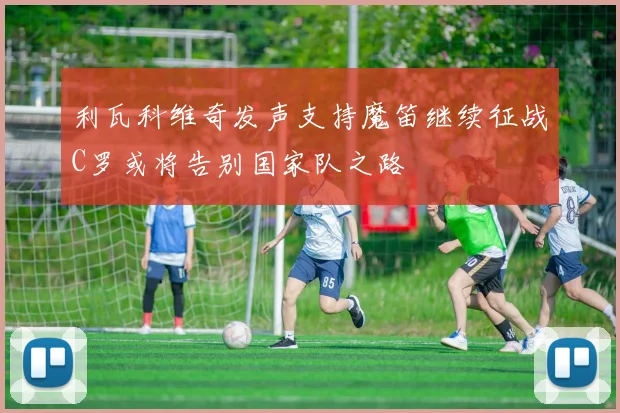 利瓦科维奇发声支持魔笛继续征战C罗或将告别国家队之路