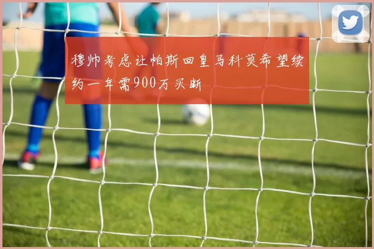 穆帅考虑让帕斯回皇马科莫希望续约一年需900万买断