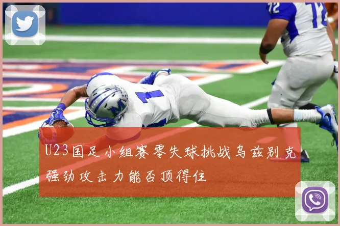 U23国足小组赛零失球挑战乌兹别克强劲攻击力能否顶得住