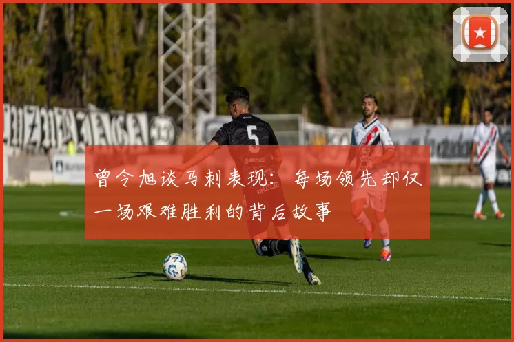 曾令旭谈马刺表现：每场领先却仅一场艰难胜利的背后故事