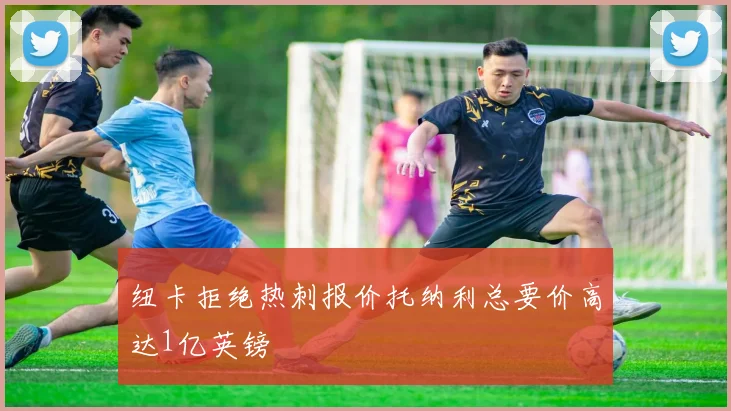 纽卡拒绝热刺报价托纳利总要价高达1亿英镑