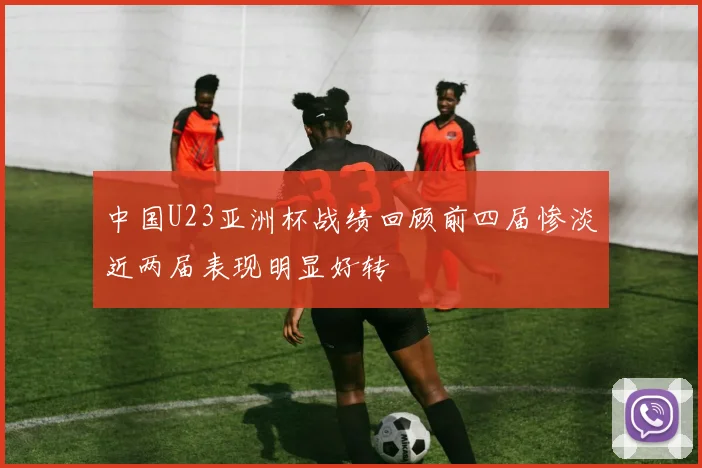 中国U23亚洲杯战绩回顾前四届惨淡近两届表现明显好转