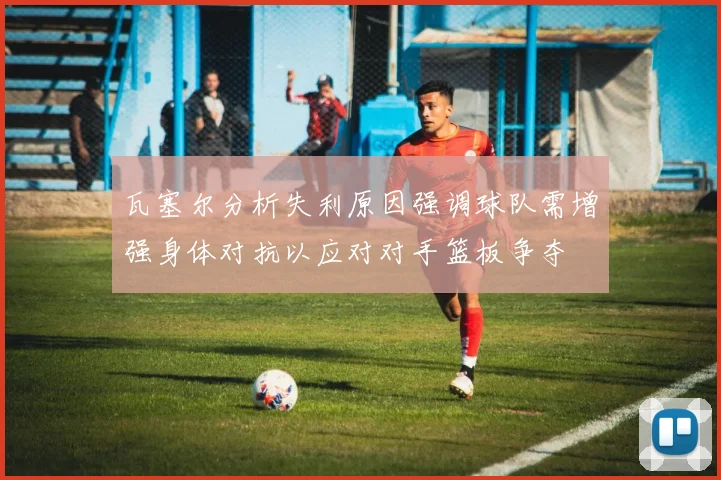 瓦塞尔分析失利原因强调球队需增强身体对抗以应对对手篮板争夺