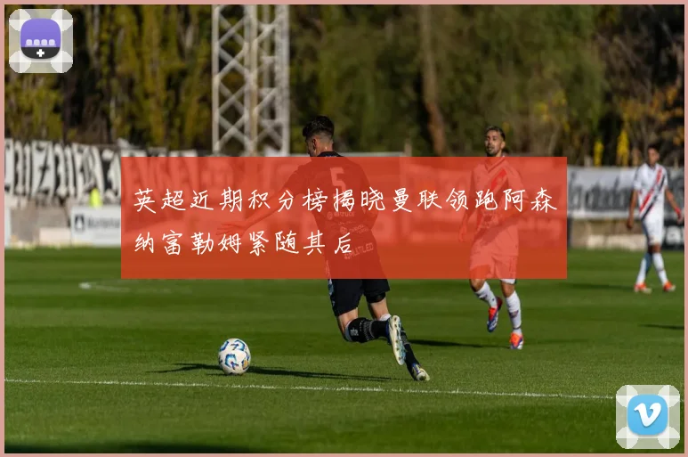 英超近期积分榜揭晓曼联领跑阿森纳富勒姆紧随其后