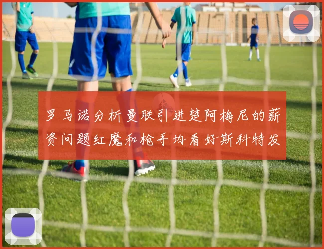 罗马诺分析曼联引进楚阿梅尼的薪资问题红魔和枪手均看好斯科特发展潜力