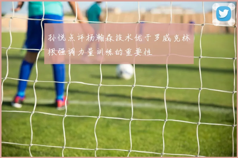 孙悦点评杨瀚森技术优于罗威克林根强调力量训练的重要性