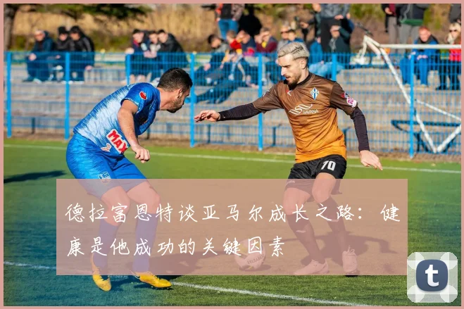 德拉富恩特谈亚马尔成长之路：健康是他成功的关键因素