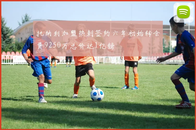 托纳利加盟热刺签约六年初始转会费9250万总价达1亿镑