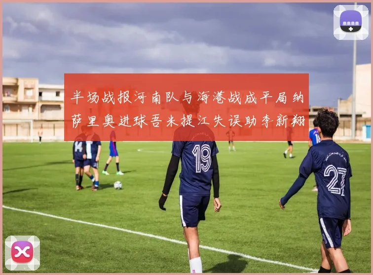 半场战报河南队与海港战成平局纳萨里奥进球吾米提江失误助李新翔扳平