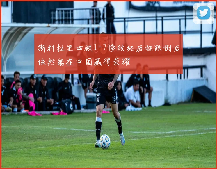 斯科拉里回顾1-7惨败经历称跌倒后依然能在中国赢得荣耀