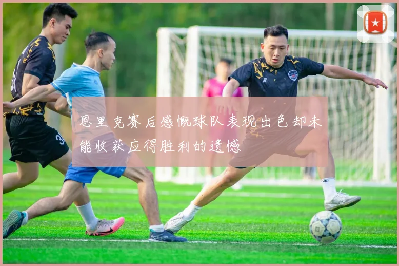 恩里克赛后感慨球队表现出色却未能收获应得胜利的遗憾