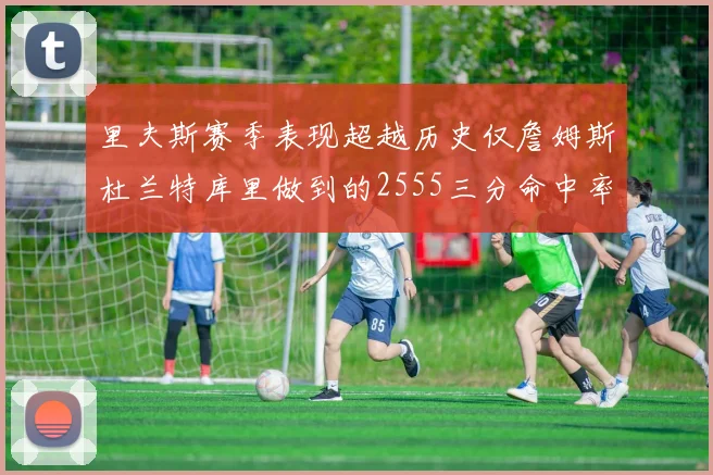 里夫斯赛季表现超越历史仅詹姆斯杜兰特库里做到的2555三分命中率50成就
