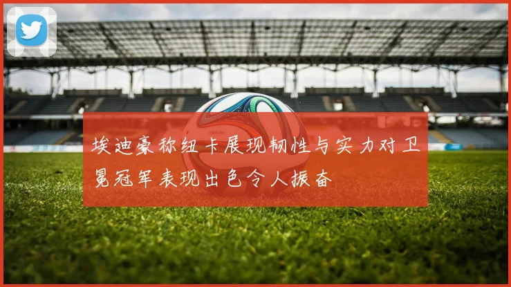 埃迪豪称纽卡展现韧性与实力对卫冕冠军表现出色令人振奋