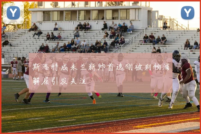 斯洛特成米兰新帅首选刚被利物浦解雇引发关注