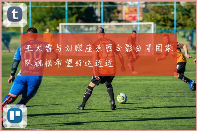 王大雷与刘殿座亲密合影分享国家队祝福希望好运连连